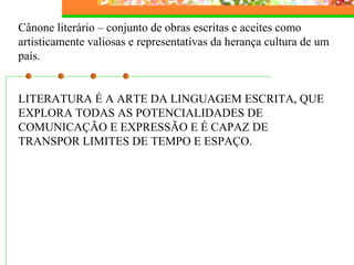 Cânone literário – conjunto de obras escritas e aceites como 
artisticamente valiosas e representativas da herança cultura de um 
país. 
LITERATURA É A ARTE DA LINGUAGEM ESCRITA, QUE 
EXPLORA TODAS AS POTENCIALIDADES DE 
COMUNICAÇÃO E EXPRESSÃO E É CAPAZ DE 
TRANSPOR LIMITES DE TEMPO E ESPAÇO. 
 
