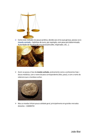  Como este método era pouco prático, devido aos erros que gerava, passou-se à
  moeda contada – bolinhas de ouro, por exemplo, com peso pré-determinado.
  Autoridade de fiscalização era necessária (Rei, imperador, etc...).




 Assim se passou à fase da moeda cunhada, praticamente como a conhecemos hoje –
  discos metálicos, com o nome do peso correspondente (libra, peso), e com o nome do
  soberano que a mandava cunhar.




 Mas as moedas tinham pouca validade geral, principalmente em grandes mercados
  distantes – CAMBISTA!




                                                                       João Biai
 