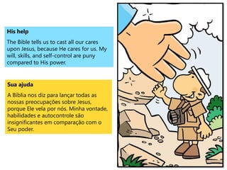 His help
The Bible tells us to cast all our cares
upon Jesus, because He cares for us. My
will, skills, and self-control are puny
compared to His power.
Sua ajuda
A Bíblia nos diz para lançar todas as
nossas preocupações sobre Jesus,
porque Ele vela por nós. Minha vontade,
habilidades e autocontrole são
insignificantes em comparação com o
Seu poder.
 