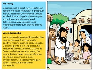 His mercy
Jesus has such a great way of looking at
people! He never loses faith in people. In
the Old Testament, when God’s people
rebelled time and again, He never gave
up on them, and always offered
deliverance, a way to repent, and
encouragement to turn around and try
again.
Sua misericórdia
Jesus tem um jeito maravilhoso de olhar
para as pessoas! É sempre muito
positivo, mesmo quando estou irritado.
Ele nunca perde a fé nas pessoas. No
Antigo Testamento, quando o povo de
Deus se rebelava vez após outra, Ele
nunca desistiu deles, sempre ofereceu
libertação, uma maneira de se
arrependerem, e encorajamento para
darem meia-volta e tentarem
novamente.
 