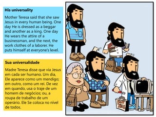 His universality
Mother Teresa said that she saw
Jesus in every human being. One
day He is dressed as a beggar
and another as a king. One day
He wears the attire of a
businessman, and the next, the
work clothes of a laborer. He
puts himself at everyone’s level.
Sua universalidade
Madre Teresa disse que via Jesus
em cada ser humano. Um dia,
Ele aparece como um mendigo;
em outro, como um rei. De vez
em quando, usa o traje de um
homem de negócios; ou, a
roupa de trabalho de um
operário. Ele Se coloca no nível
de todos.
 