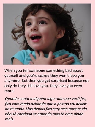 When you tell someone something bad about
yourself and you're scared they won't love you
anymore. But then you get surprised because not
only do they still love you, they love you even
more.
Quando conta a alguém algo ruim que você fez,
fica com medo achando que a pessoa vai deixar
de te amar. Mas depois fica surpreso porque ela
não só continua te amando mas te ama ainda
mais.
 