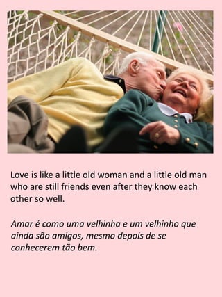 Love is like a little old woman and a little old man
who are still friends even after they know each
other so well.
Amar é como uma velhinha e um velhinho que
ainda são amigos, mesmo depois de se
conhecerem tão bem.
 