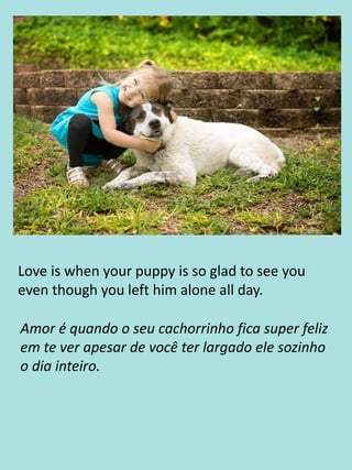 Love is when your puppy is so glad to see you
even though you left him alone all day.
Amor é quando o seu cachorrinho fica super feliz
em te ver apesar de você ter largado ele sozinho
o dia inteiro.
 