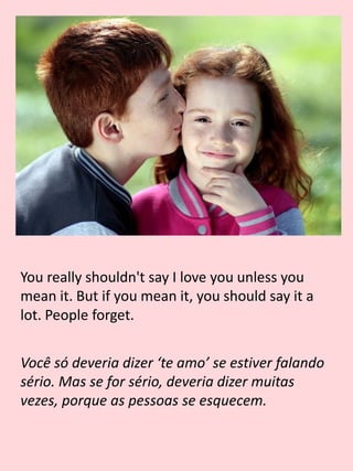 You really shouldn't say I love you unless you
mean it. But if you mean it, you should say it a
lot. People forget.
Você só deveria dizer ‘te amo’ se estiver falando
sério. Mas se for sério, deveria dizer muitas
vezes, porque as pessoas se esquecem.
 