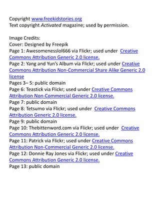 Copyright www.freekidstories.org
Text copyright Activated magazine; used by permission.
Image Credits:
Cover: Designed by Freepik
Page 1: Awesomenesslol666 via Flickr; used under Creative
Commons Attribution Generic 2.0 license.
Page 2: Yang and Yun’s Album via Flickr; used under Creative
Commons Attribution Non-Commercial Share Alike Generic 2.0
license
Pages 3– 5: public domain
Page 6: Teastick via Flickr; used under Creative Commons
Attribution Non-Commercial Generic 2.0 license.
Page 7: public domain
Page 8: Tetsumo via Flickr; used under Creative Commons
Attribution Generic 2.0 license.
Page 9: public domain
Page 10: Thebittenword.com via Flickr; used under Creative
Commons Attribution Generic 2.0 license.
Page 11: Patrick via Flickr; used under Creative Commons
Attribution Non-Commercial Generic 2.0 license.
Page 12: Donnie Ray Jones via Flickr; used under Creative
Commons Attribution Generic 2.0 license.
Page 13: public domain
 