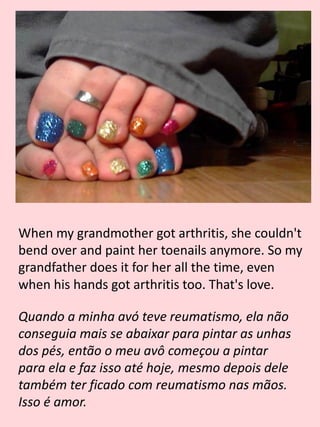 When my grandmother got arthritis, she couldn't
bend over and paint her toenails anymore. So my
grandfather does it for her all the time, even
when his hands got arthritis too. That's love.
Quando a minha avó teve reumatismo, ela não
conseguia mais se abaixar para pintar as unhas
dos pés, então o meu avô começou a pintar
para ela e faz isso até hoje, mesmo depois dele
também ter ficado com reumatismo nas mãos.
Isso é amor.
 