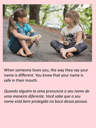 When someone loves you, the way they say your
name is different. You know that your name is
safe in their mouth.
Quando alguém te ama pronuncia o seu nome de
uma maneira diferente. Você sabe que o seu
nome está bem protegido na boca dessa pessoa.
 