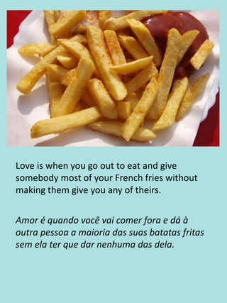 Love is when you go out to eat and give
somebody most of your French fries without
making them give you any of theirs.
Amor é quando você vai comer fora e dá à
outra pessoa a maioria das suas batatas fritas
sem ela ter que dar nenhuma das dela.
 
