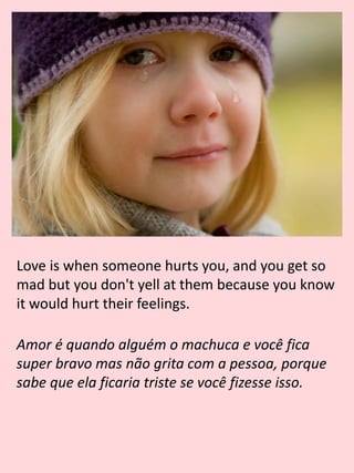Love is when someone hurts you, and you get so
mad but you don't yell at them because you know
it would hurt their feelings.
Amor é quando alguém o machuca e você fica
super bravo mas não grita com a pessoa, porque
sabe que ela ficaria triste se você fizesse isso.
 
