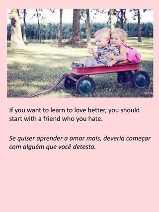 If you want to learn to love better, you should
start with a friend who you hate.
Se quiser aprender a amar mais, deveria começar
com alguém que você detesta.
 