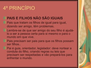 4º PRINCÍPIO
PAIS E FILHOS NÃO SÃO IGUAIS
Pais que tratam os filhos de igual para igual,
dizendo ser amigo, têm problemas.
Lembre-se de que ser amigo do seu filho é ajudá-
lo a ser a pessoa certa para si mesmo e para o
mundo em que vive.
Pais precisam ser pais para que os filhos possam
ser filhos..
Pai é guia, orientador, legislador: deve nortear a
conduta do filho, criando regras ou leis que
precisam ser respeitadas e vão prepará-los para
enfrentar o mundo.
 