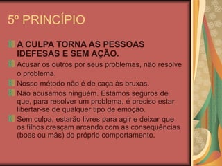 5º PRINCÍPIO
A CULPA TORNA AS PESSOAS
IDEFESAS E SEM AÇÃO.
Acusar os outros por seus problemas, não resolve
o problema.
Nosso método não é de caça às bruxas.
Não acusamos ninguém. Estamos seguros de
que, para resolver um problema, é preciso estar
libertar-se de qualquer tipo de emoção.
Sem culpa, estarão livres para agir e deixar que
os filhos cresçam arcando com as consequências
(boas ou más) do próprio comportamento.
 