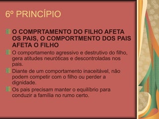 6º PRINCÍPIO
O COMPRTAMENTO DO FILHO AFETA
OS PAIS, O COMPORTMENTO DOS PAIS
AFETA O FILHO
O comportamento agressivo e destrutivo do filho,
gera atitudes neuróticas e descontroladas nos
pais.
Diante de um comportamento inaceitável, não
podem competir com o filho ou perder a
dignidade.
Os pais precisam manter o equilíbrio para
conduzir a família no rumo certo.
 
