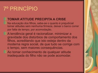 7º PRINCÍPIO
TOMAR ATITUDE PRECIPITA A CRISE
Na educação dos filhos, sabe-se o quanto é prejudicial
tomar atitudes sem nenhuma firmeza, deixar o barco correr
por falta de tempo, por acomodação.
A tendência geral é racionalizar, minimizar a
gravidade dos distúrbios de comportamento dos
filhos, acreditando que isto esteja dentro da
moderna regra social, de que tudo se corrige com
o tempo, sem maiores consequências.
Ao tomar conhecimento de qualquer atitude
inadequada do filho não se pode acomodar.
 