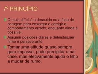 7º PRINCÍPIO
O mais difícil é o descuido ou a falta de
coragem para enxergar e corrigir o
comportamento errado, enquanto ainda é
possível.
Assumir posições claras e definidas,ser
firme e perseverante.
Tomar uma atitude quase sempre
gera impasse, pode precipitar uma
crise, mas efetivamente ajuda o filho
a mudar de rumo.
 