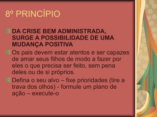8º PRINCÍPIO
DA CRISE BEM ADMINISTRADA,
SURGE A POSSIBILIDADE DE UMA
MUDANÇA POSITIVA
Os pais devem estar atentos e ser capazes
de amar seus filhos de modo a fazer por
eles o que precisa ser feito, sem pena
deles ou de si próprios.
Defina o seu alvo – fixe prioridades (tire a
trava dos olhos) - formule um plano de
ação – execute-o
 