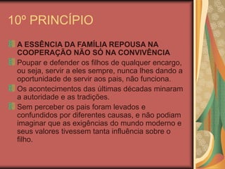 10º PRINCÍPIO
A ESSÊNCIA DA FAMÍLIA REPOUSA NA
COOPERAÇÃO NÃO SÓ NA CONVIVÊNCIA
Poupar e defender os filhos de qualquer encargo,
ou seja, servir a eles sempre, nunca lhes dando a
oportunidade de servir aos pais, não funciona.
Os acontecimentos das últimas décadas minaram
a autoridade e as tradições.
Sem perceber os pais foram levados e
confundidos por diferentes causas, e não podiam
imaginar que as exigências do mundo moderno e
seus valores tivessem tanta influência sobre o
filho.
 