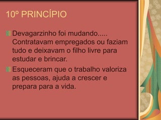 10º PRINCÍPIO
Devagarzinho foi mudando.....
Contratavam empregados ou faziam
tudo e deixavam o filho livre para
estudar e brincar.
Esqueceram que o trabalho valoriza
as pessoas, ajuda a crescer e
prepara para a vida.
 
