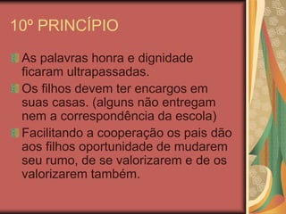 10º PRINCÍPIO
As palavras honra e dignidade
ficaram ultrapassadas.
Os filhos devem ter encargos em
suas casas. (alguns não entregam
nem a correspondência da escola)
Facilitando a cooperação os pais dão
aos filhos oportunidade de mudarem
seu rumo, de se valorizarem e de os
valorizarem também.
 