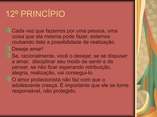12º PRINCÍPIO
Cada vez que fazemos por uma pessoa, uma
coisa que ela mesma pode fazer, estamos
roubando dela a possibilidade de realização.
Deseje amar!
Se, racionalmente, você o desejar, se se dispuser
a amar, disciplinar seu modo de sentir e de
pensar, se não ficar esperando retribuição,
alegria, realização, vai consegui-lo.
O amor protecionista não faz com que o
adolescente cresça. É importante que ele se torne
responsável, não protegido.
 