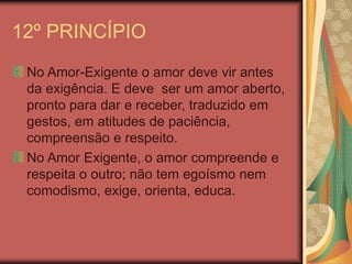 12º PRINCÍPIO
No Amor-Exigente o amor deve vir antes
da exigência. E deve ser um amor aberto,
pronto para dar e receber, traduzido em
gestos, em atitudes de paciência,
compreensão e respeito.
No Amor Exigente, o amor compreende e
respeita o outro; não tem egoísmo nem
comodismo, exige, orienta, educa.
 