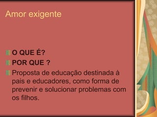 Amor exigente
O QUE É?
POR QUE ?
Proposta de educação destinada à
pais e educadores, como forma de
prevenir e solucionar problemas com
os filhos.
 