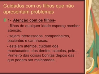 Cuidados com os filhos que não
apresentam problemas
1- Atenção com os filhos-
- filhos de qualquer idade esperaç receber
atenção.
- sejam interessados, companheiros,
pacientes e carinhosos.
- estejam atentos, cuidem dos
machucados, dos dentes, cabelos, pele...
Primeiro das coisas bonitas depois das
que podem ser melhoradas.
 