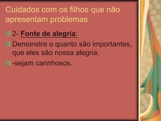 Cuidados com os filhos que não
apresentam problemas
2- Fonte de alegria:
Demonstre o quanto são importantes,
que eles são nossa alegria.
-sejam carinhosos.
 