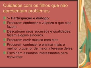 Cuidados com os filhos que não
apresentam problemas
5- Participação e diálogo:
Procurem conhecer e valoriza o que eles
fazem.
Descubram seus sucessos e qualidades,
façam elogios sinceros.
Procurem ouvir música com eles.
Procurem conhecer e ensinar mais e
melhor o que for de maior interesse deles.
Escolham assuntos interessantes para
conversar.
 