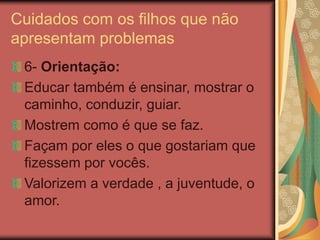 Cuidados com os filhos que não
apresentam problemas
6- Orientação:
Educar também é ensinar, mostrar o
caminho, conduzir, guiar.
Mostrem como é que se faz.
Façam por eles o que gostariam que
fizessem por vocês.
Valorizem a verdade , a juventude, o
amor.
 