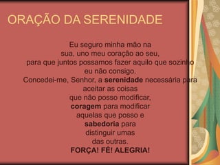 Eu seguro minha mão na
sua, uno meu coração ao seu,
para que juntos possamos fazer aquilo que sozinho
eu não consigo.
Concedei-me, Senhor, a serenidade necessária para
aceitar as coisas
que não posso modificar,
coragem para modificar
aquelas que posso e
sabedoria para
distinguir umas
das outras.
FORÇA! FÉ! ALEGRIA!
ORAÇÃO DA SERENIDADE
 