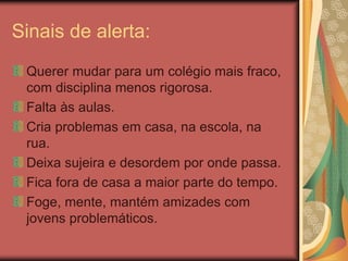 Sinais de alerta:
Querer mudar para um colégio mais fraco,
com disciplina menos rigorosa.
Falta às aulas.
Cria problemas em casa, na escola, na
rua.
Deixa sujeira e desordem por onde passa.
Fica fora de casa a maior parte do tempo.
Foge, mente, mantém amizades com
jovens problemáticos.
 