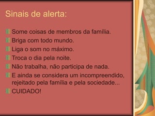 Sinais de alerta:
Some coisas de membros da família.
Briga com todo mundo.
Liga o som no máximo.
Troca o dia pela noite.
Não trabalha, não participa de nada.
E ainda se considera um incompreendido,
rejeitado pela família e pela sociedade...
CUIDADO!
 