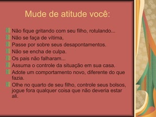 Mude de atitude você:
Não fique gritando com seu filho, rotulando...
Não se faça de vítima,
Passe por sobre seus desapontamentos.
Não se encha de culpa.
Os pais não falharam...
Assuma o controle da situação em sua casa.
Adote um comportamento novo, diferente do que
fazia.
Olhe no quarto de seu filho, controle seus bolsos,
jogue fora qualquer coisa que não deveria estar
ali.
 
