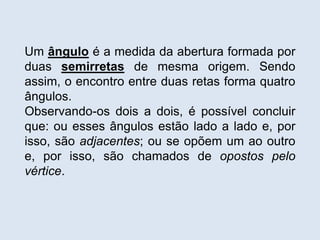 Um ângulo é a medida da abertura formada por
duas semirretas de mesma origem. Sendo
assim, o encontro entre duas retas forma quatro
ângulos.
Observando-os dois a dois, é possível concluir
que: ou esses ângulos estão lado a lado e, por
isso, são adjacentes; ou se opõem um ao outro
e, por isso, são chamados de opostos pelo
vértice.
 