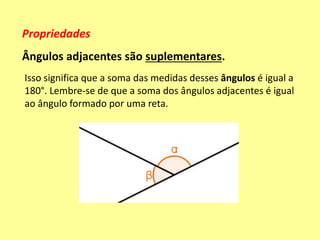 Propriedades
Ângulos adjacentes são suplementares.
Isso significa que a soma das medidas desses ângulos é igual a
180°. Lembre-se de que a soma dos ângulos adjacentes é igual
ao ângulo formado por uma reta.
 
