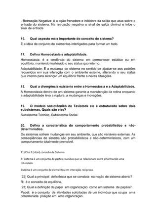 - Retroação Negativa: é a ação frenadora e inibidora da saída que atua sobre a
entrada do sistema. Na retroação negativa o sinal de saída diminui e inibe o
sinal de entrada


16.     Qual aspecto mais importante do conceito de sistema?
É a idéia de conjunto de elementos interligados para formar um todo.


17.     Defina Homeostasia e adaptabilidade.
Homeostasia: é a tendência do sistema em permanecer estático ou em
equilíbrio, mantendo inalterado o seu status quo interno.
Adaptabilidade: È a mudança do sistema no sentido de ajustar-se aos padrões
requeridos em sua interação com o ambiente externo, alterando o seu status
quo interno para alcançar um equilíbrio frente a novas situações.


18.     Qual a divergência existente entre a Homeostasia e a Adaptabilidade.
A Homeostasia dentro de um sistema garante a manutenção da rotina enquanto
a adaptabilidade leva a ruptura, a mudanças e inovações.


19.   O modelo sociotécnico de Tavistock ele é estruturado sobre dois
subsistemas. Quais são eles?
Subsistema Técnico, Subsistema Social.


20.   Defina a característica do comportamento probabilístico e não-
deterministico.
Os sistemas sofrem mudanças em seu ambiente, que são variáveis externas. As
conseqüências do sistema são probabilísticos e não-determinísticos, com um
comportamento totalmente previsível.


21) Cite 2 ( dois) conceito de Sistema.

R: Sistema é um conjunto de partes reunidas que se relacionam entre si formando uma
totalidade.

Sistema é um conjunto de elementos em interação recíproca.

22) Qual a principal deficiência que se constata na noção de sistema aberto?
R: è o conceito de equilíbrio.
23) Qual a definição de papel em organização como um sistema de papéis?
Papel: é o conjunto de atividades solicitadas de um individuo que ocupa uma
determinada posição em uma organização.
 
