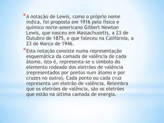 * A notação de Lewis, como o próprio nome

indica, foi proposta em 1916 pelo físico e
químico norte-americano Gilbert Newton
Lewis, que nasceu em Massachusetts, a 23 de
Outubro de 1875, e que faleceu na Califórnia, a
23 de Março de 1946.
* Esta notação consiste numa representação
esquemática da camada de valência de cada
átomo, isto é, representa-se o símbolo do
elemento rodeado dos eletrões de valência
(representados por pontos num átomo e por
cruzes no outro). Cada ponto ou cada cruz
representa um eletrão de valência. Relembra
que os eletrões de valência, são os eletrões
que estão na última camada de energia.

 