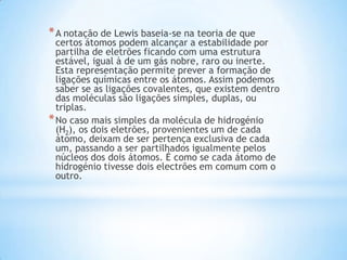 * A notação de Lewis baseia-se na teoria de que

certos átomos podem alcançar a estabilidade por
partilha de eletrões ficando com uma estrutura
estável, igual à de um gás nobre, raro ou inerte.
Esta representação permite prever a formação de
ligações químicas entre os átomos. Assim podemos
saber se as ligações covalentes, que existem dentro
das moléculas são ligações simples, duplas, ou
triplas.
* No caso mais simples da molécula de hidrogénio
(H2), os dois eletrões, provenientes um de cada
átomo, deixam de ser pertença exclusiva de cada
um, passando a ser partilhados igualmente pelos
núcleos dos dois átomos. É como se cada átomo de
hidrogénio tivesse dois electrões em comum com o
outro.

 