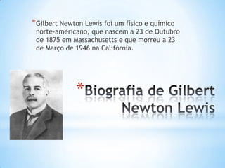 * Gilbert Newton Lewis foi um físico e químico

norte-americano, que nascem a 23 de Outubro
de 1875 em Massachusetts e que morreu a 23
de Março de 1946 na Califórnia.

*

 