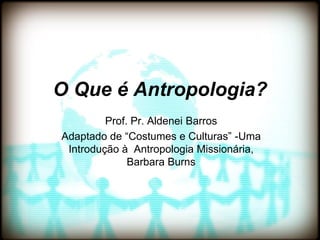 O Que é Antropologia?
         Prof. Pr. Aldenei Barros
Adaptado de “Costumes e Culturas” -Uma
 Introdução à Antropologia Missionária,
              Barbara Burns
 