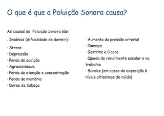 O que é que a Poluição Sonora causa?
As causas da Poluição Sonora são:
. Insónias (dificuldade de dormir);
· Stress
· Depressão
· Perda de audição
· Agressividade
· Perda de atenção e concentração
· Perda de memória
· Dores de Cabeça
· Aumento da pressão arterial
· Cansaço
· Gastrite e úlcera
· Queda de rendimento escolar e no
trabalho
· Surdez (em casos de exposição à
níveis altíssimos de ruído)
 
