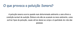 O que provoca a poluição Sonora?
A poluição sonora ocorre quando num determinado ambiente o som altera a
condição normal de audição. Embora ela não se acumule no meio ambiente, como
outros tipos de poluição, causa vários danos ao corpo e à qualidade de vida das
pessoas.
 
