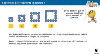 Sequências de crescimento | Exercício 1
) Será possível que um
termo da sequência
tenha elementos?
Justifica.
1 2 3 4
Não é possível haver um termo da sequência com um número ímpar de elementos, pois o
número de elementos é sempre um múltiplo de .
Assim, o número de elementos de cada termo é sempre um número par, não existindo um
termo da sequência, por exemplo, com elementos.
 