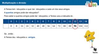 Multiplicação e divisão
A Teresa tem rebuçados e quer dar rebuçados a cada um dos seus amigos.
A quantos amigos pode dar rebuçados?
Para saber a quantos amigos pode dar rebuçados, a Teresa usou a tabuada do .
0 1 2 3 4 5 6 7 8 9 10 11 12 13 14
0 8 16 24 32 40 48 56 64 72 80 88 𝟗𝟔 104 112
Se , então .
A Teresa deu rebuçados a amigos.
 