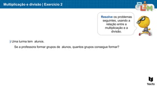 Multiplicação e divisão | Exercício 2
Resolve os problemas
seguintes, usando a
relação entre a
multiplicação e a
divisão.
) Uma turma tem alunos.
Se a professora formar grupos de alunos, quantos grupos consegue formar?
 