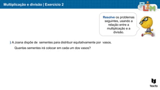 Multiplicação e divisão | Exercício 2
Resolve os problemas
seguintes, usando a
relação entre a
multiplicação e a
divisão.
) A Joana dispõe de sementes para distribuir equitativamente por vasos.
Quantas sementes irá colocar em cada um dos vasos?
 