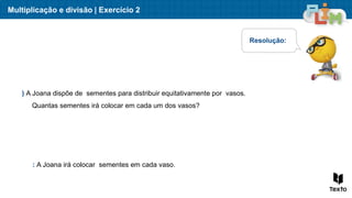 Multiplicação e divisão | Exercício 2
) A Joana dispõe de sementes para distribuir equitativamente por vasos.
Quantas sementes irá colocar em cada um dos vasos?
Resolução:
: A Joana irá colocar sementes em cada vaso.
 