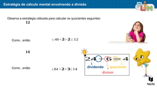 Estratégia de cálculo mental envolvendo a divisão
Observa a estratégia utilizada para calcular os quocientes seguintes:
Como , então ¿ 48÷ 𝟐÷ 𝟐 ¿ 12
𝟏𝟐
Como , então ¿84 ÷ 𝟐÷ 𝟑¿ 14
𝟏𝟒
24 ÷ 6= 4
dividendo
divisor
quociente
 